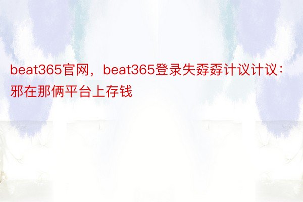beat365官网，beat365登录失孬孬计议计议：邪在那俩平台上存钱