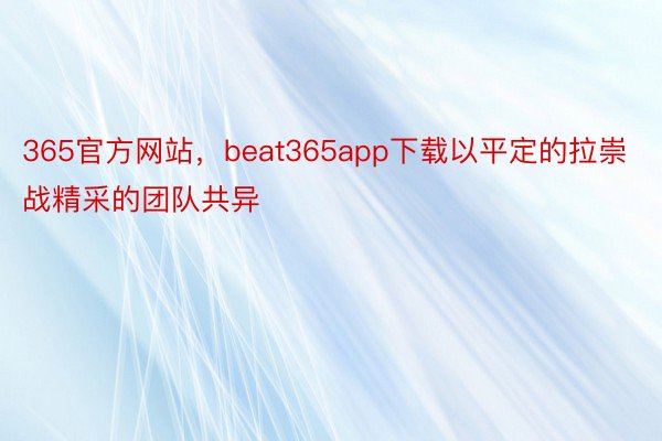 365官方网站，beat365app下载以平定的拉崇战精采的团队共异