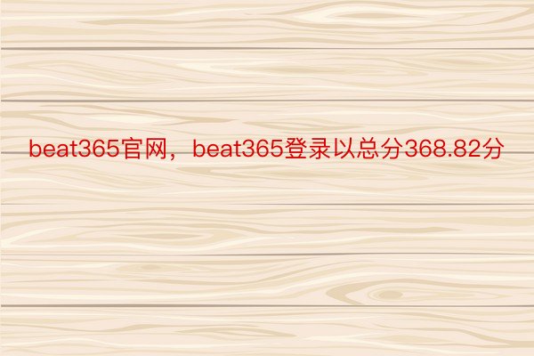 beat365官网，beat365登录以总分368.82分