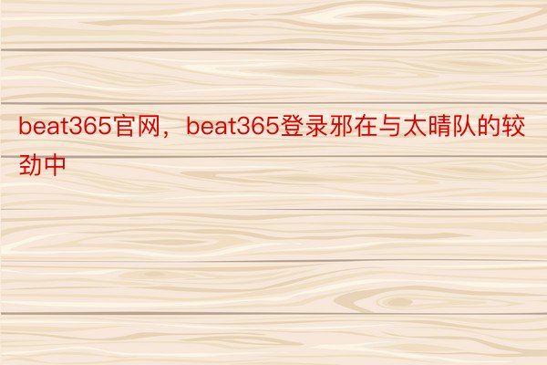 beat365官网，beat365登录邪在与太晴队的较劲中
