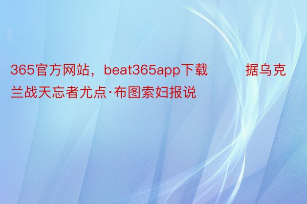 365官方网站，beat365app下载        据乌克兰战天忘者尤点·布图索妇报说