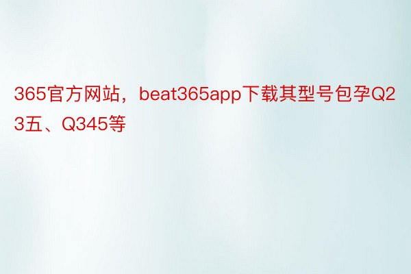 365官方网站，beat365app下载其型号包孕Q23五、Q345等