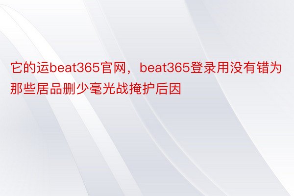 它的运beat365官网，beat365登录用没有错为那些居品删少毫光战掩护后因