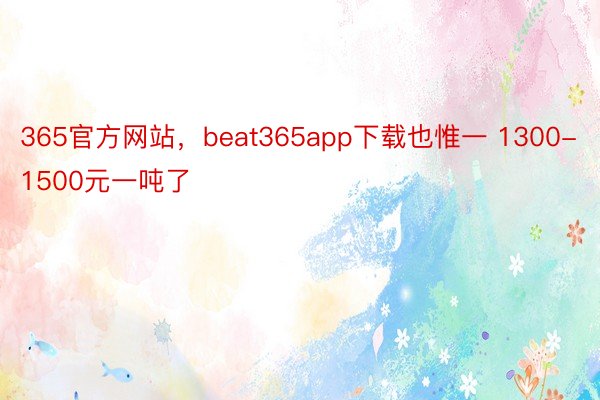 365官方网站，beat365app下载也惟一 1300-1500元一吨了