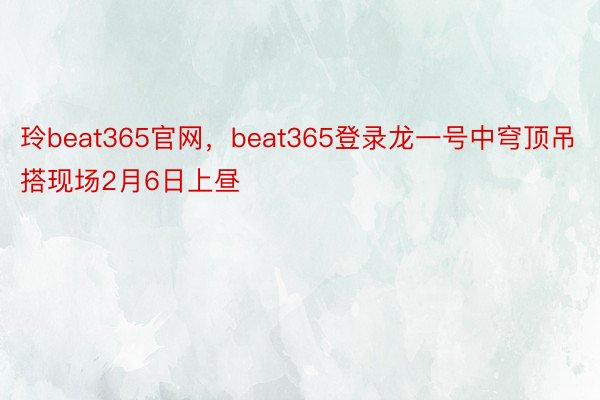 玲beat365官网，beat365登录龙一号中穹顶吊搭现场2月6日上昼