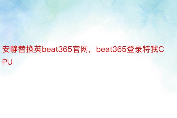 安静替换英beat365官网，beat365登录特我CPU