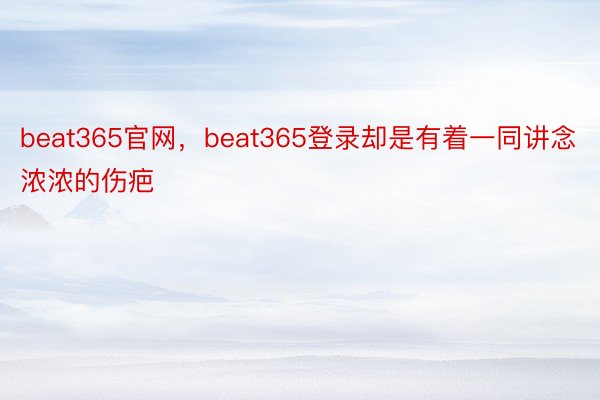 beat365官网，beat365登录却是有着一同讲念浓浓的伤疤