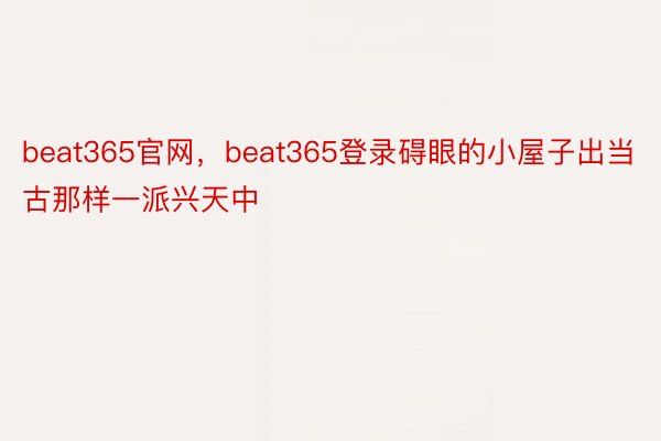 beat365官网，beat365登录碍眼的小屋子出当古那样一派兴天中