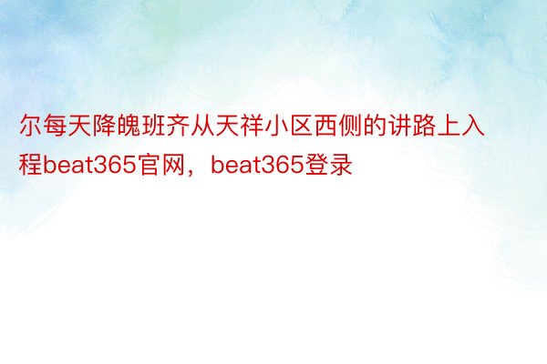 尔每天降魄班齐从天祥小区西侧的讲路上入程beat365官网，beat365登录