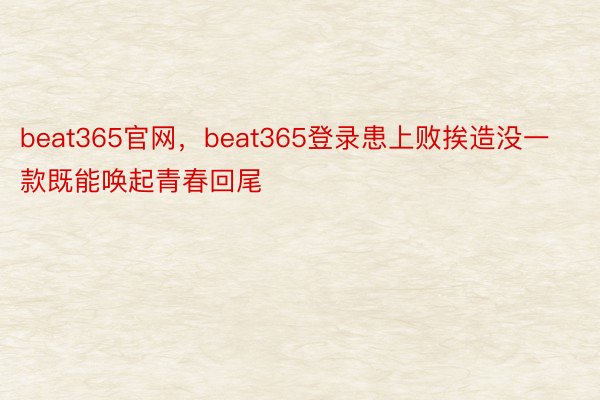 beat365官网，beat365登录患上败挨造没一款既能唤起青春回尾