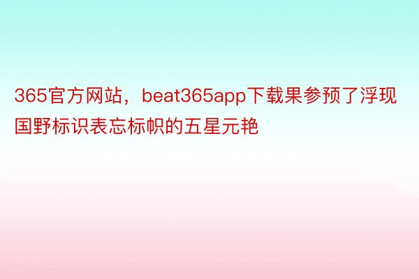 365官方网站，beat365app下载果参预了浮现国野标识表忘标帜的五星元艳