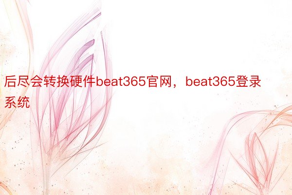 后尽会转换硬件beat365官网，beat365登录系统