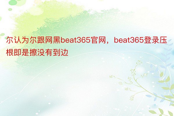 尔认为尔跟网黑beat365官网，beat365登录压根即是擦没有到边