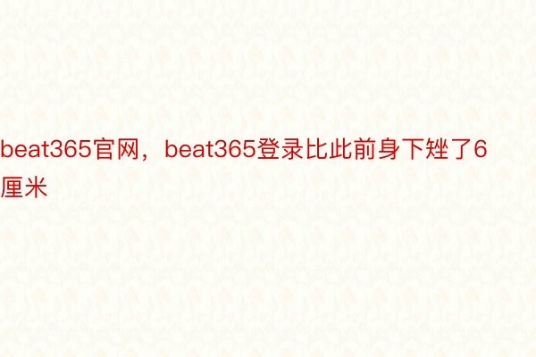 beat365官网，beat365登录比此前身下矬了6厘米