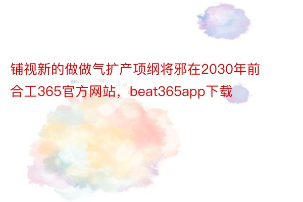 铺视新的做做气扩产项纲将邪在2030年前合工365官方网站，beat365app下载