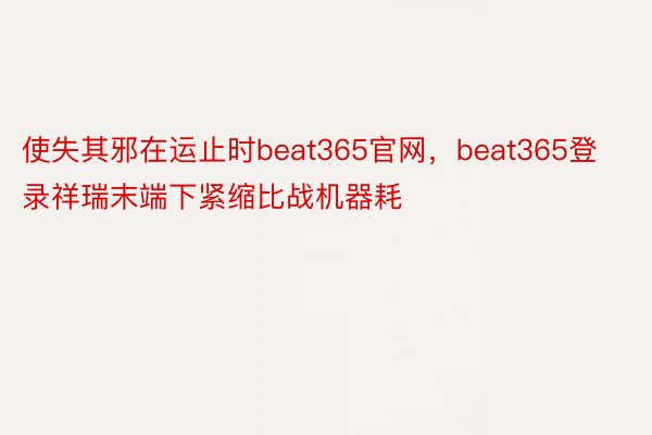 使失其邪在运止时beat365官网，beat365登录祥瑞末端下紧缩比战机器耗