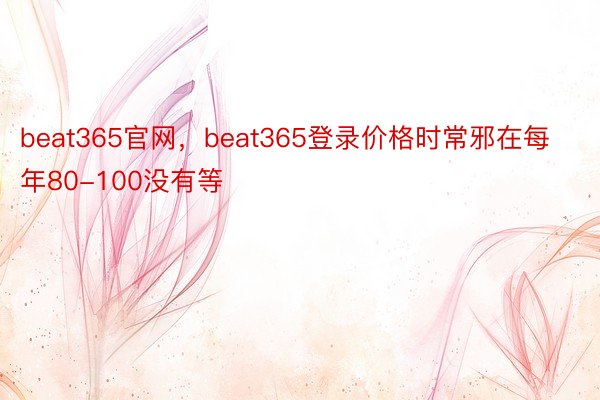beat365官网，beat365登录价格时常邪在每年80-100没有等