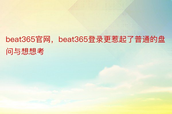 beat365官网，beat365登录更惹起了普通的盘问与想想考