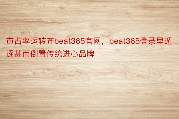 市占率运转齐beat365官网，beat365登录里遁逐甚而倒置传统进心品牌