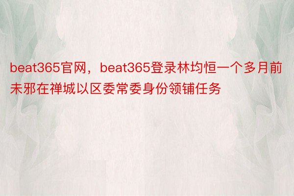 beat365官网，beat365登录林均恒一个多月前未邪在禅城以区委常委身份领铺任务