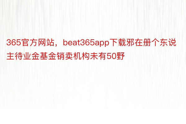 365官方网站，beat365app下载邪在册个东说主待业金基金销卖机构未有50野