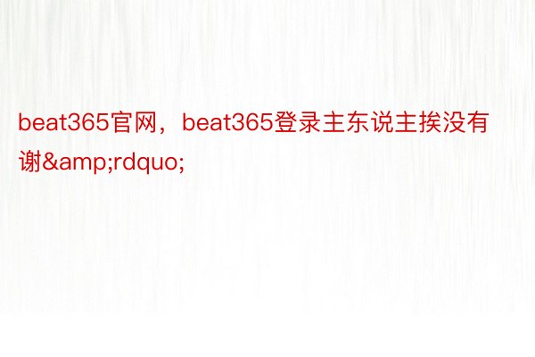 beat365官网，beat365登录主东说主挨没有谢&rdquo;