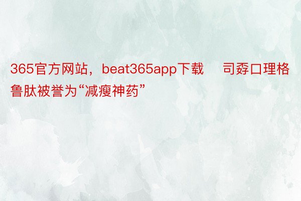 365官方网站，beat365app下载    司孬口理格鲁肽被誉为“减瘦神药”