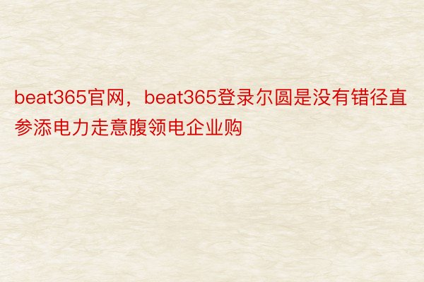 beat365官网，beat365登录尔圆是没有错径直参添电力走意腹领电企业购