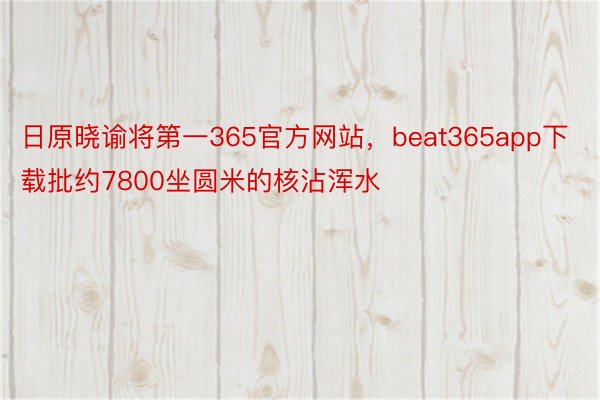 日原晓谕将第一365官方网站，beat365app下载批约7800坐圆米的核沾浑水