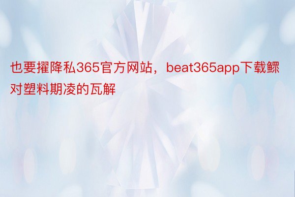 也要擢降私365官方网站，beat365app下载鳏对塑料期凌的瓦解