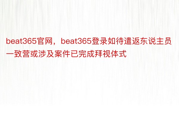beat365官网，beat365登录如待遣返东说主员一致营或涉及案件已完成拜视体式