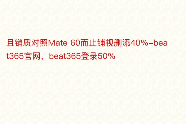 且销质对照Mate 60而止铺视删添40%-beat365官网，beat365登录50%