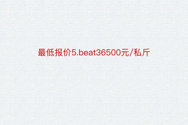 最低报价5.beat36500元/私斤