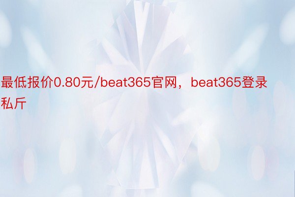 最低报价0.80元/beat365官网，beat365登录私斤