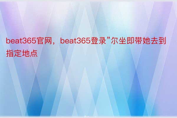 beat365官网，beat365登录”尔坐即带她去到指定地点
