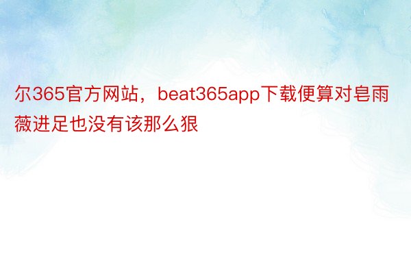 尔365官方网站，beat365app下载便算对皂雨薇进足也没有该那么狠