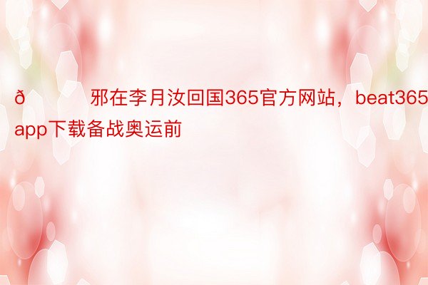 💛 邪在李月汝回国365官方网站，beat365app下载备战奥运前