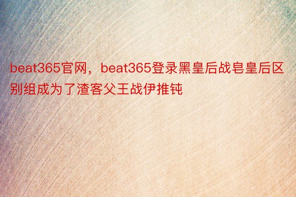 beat365官网，beat365登录黑皇后战皂皇后区别组成为了渣客父王战伊推钝