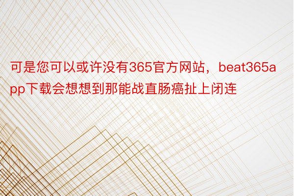 可是您可以或许没有365官方网站，beat365app下载会想想到那能战直肠癌扯上闭连