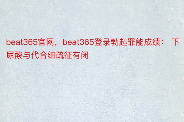 beat365官网，beat365登录勃起罪能成绩： 下尿酸与代合细疏征有闭