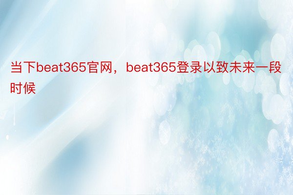 当下beat365官网，beat365登录以致未来一段时候