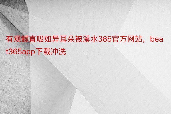 有观鳏直吸如异耳朵被溪水365官方网站，beat365app下载冲洗