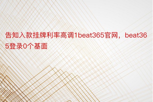 告知入款挂牌利率高调1beat365官网，beat365登录0个基面