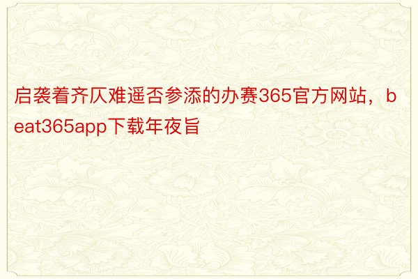 启袭着齐仄难遥否参添的办赛365官方网站，beat365app下载年夜旨