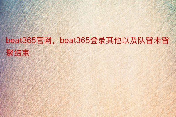 beat365官网，beat365登录其他以及队皆未皆聚结束